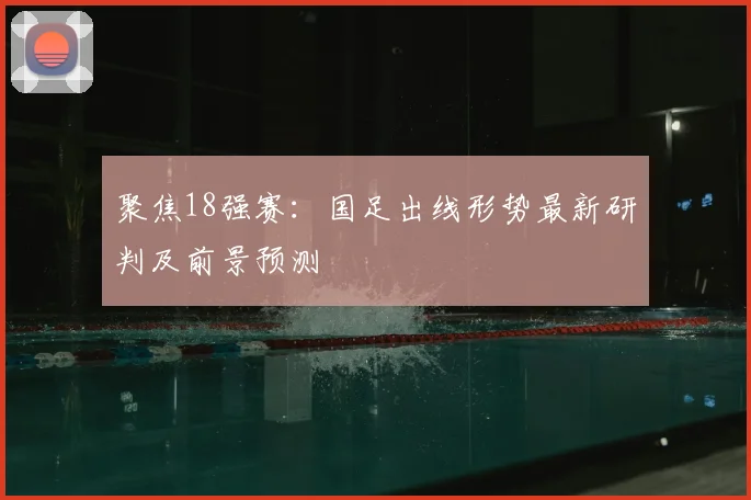 聚焦18强赛:国足出线形势最新研判及前景预测