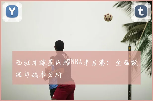 西班牙球星闪耀NBA季后赛：全面数据与战术分析