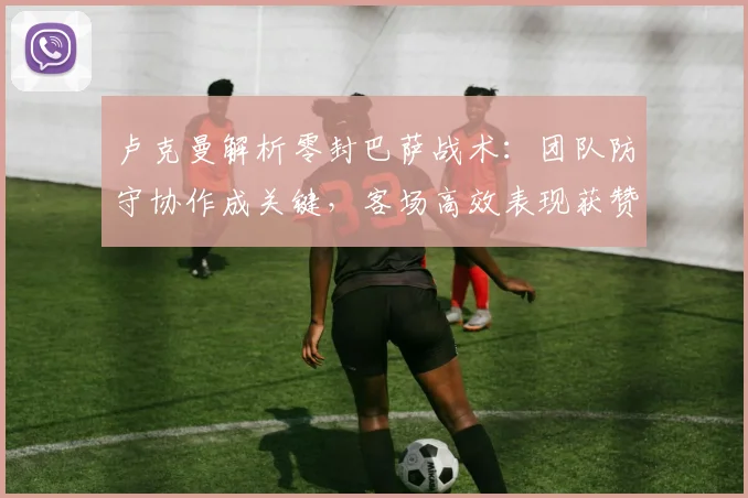 卢克曼解析零封巴萨战术:团队防守协作成关键,客场高效表现获赞誉