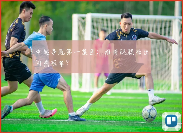 中超争冠第一集团:谁将脱颖而出问鼎冠军?