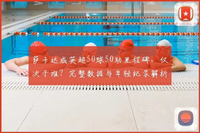 萨卡达成英超50球50助里程碑，仅次于谁？完整数据与年轻纪录解析