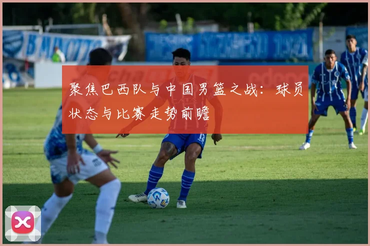 聚焦巴西队与中国男篮之战：球员状态与比赛走势前瞻