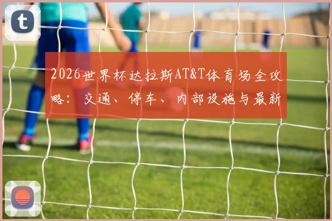2026世界杯达拉斯AT&T体育场全攻略：交通、停车、内部设施与最新改造信息