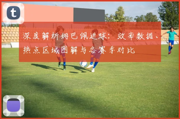 深度解析姆巴佩进球:效率数据、热点区域图解与各赛季对比