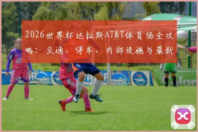 2026世界杯达拉斯AT&T体育场全攻略:交通、停车、内部设施与最新改造信息