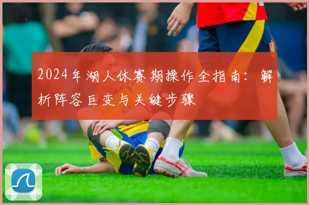 2024年湖人休赛期操作全指南：解析阵容巨变与关键步骤