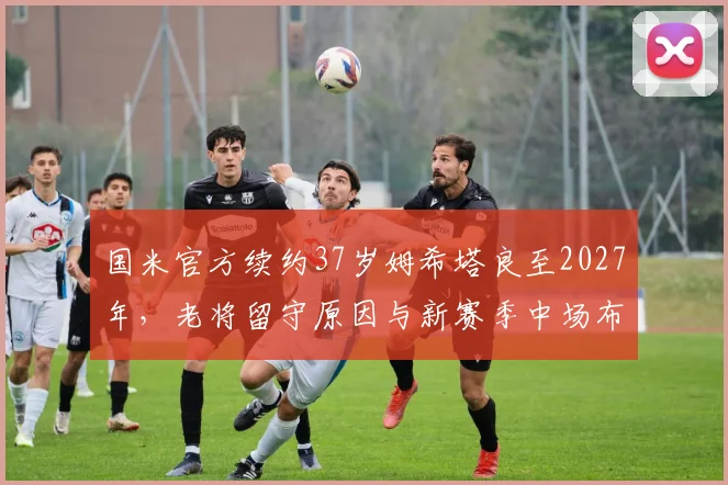 国米官方续约37岁姆希塔良至2027年，老将留守原因与新赛季中场布局解析