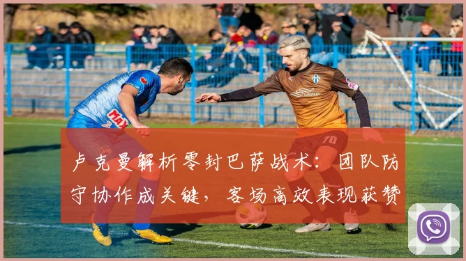卢克曼解析零封巴萨战术：团队防守协作成关键，客场高效表现获赞誉