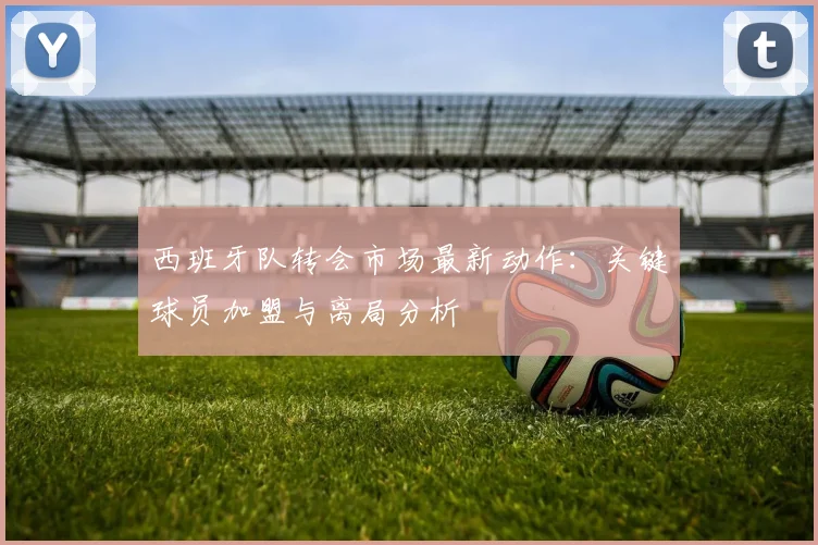 西班牙队转会市场最新动作：关键球员加盟与离局分析