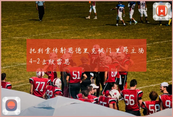 托利索传射恩德里克破门 里昂主场4-2击败雷恩