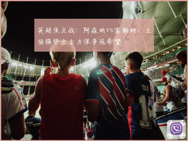 英超焦点战：阿森纳vs富勒姆，主场强势出击力保争冠希望
