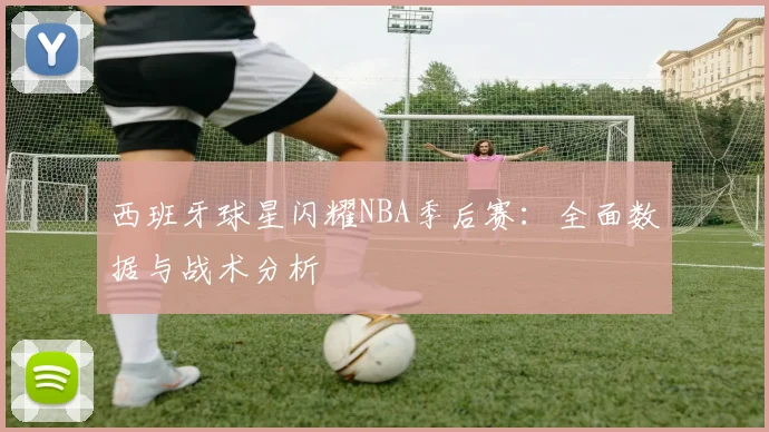 西班牙球星闪耀NBA季后赛:全面数据与战术分析